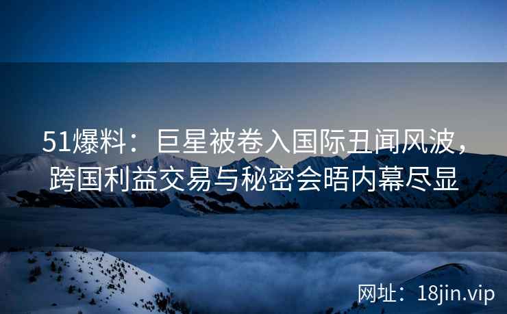 51爆料：巨星被卷入国际丑闻风波，跨国利益交易与秘密会晤内幕尽显