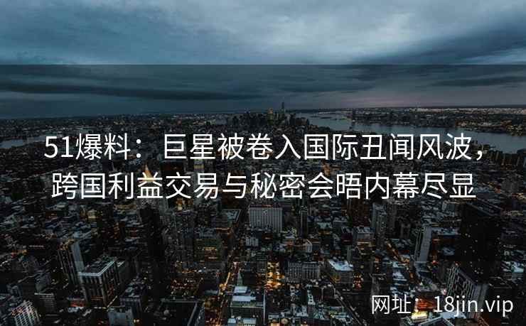 51爆料：巨星被卷入国际丑闻风波，跨国利益交易与秘密会晤内幕尽显