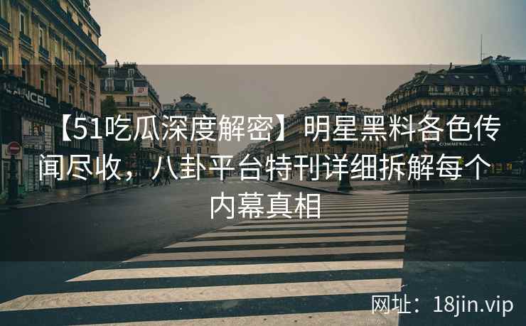 【51吃瓜深度解密】明星黑料各色传闻尽收，八卦平台特刊详细拆解每个内幕真相