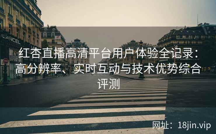 红杏直播高清平台用户体验全记录：高分辨率、实时互动与技术优势综合评测