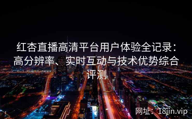 红杏直播高清平台用户体验全记录：高分辨率、实时互动与技术优势综合评测