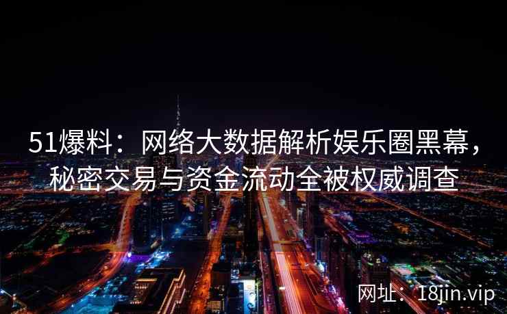51爆料：网络大数据解析娱乐圈黑幕，秘密交易与资金流动全被权威调查