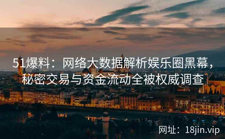 51爆料：网络大数据解析娱乐圈黑幕，秘密交易与资金流动全被权威调查