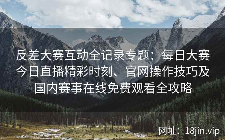 反差大赛互动全记录专题：每日大赛今日直播精彩时刻、官网操作技巧及国内赛事在线免费观看全攻略
