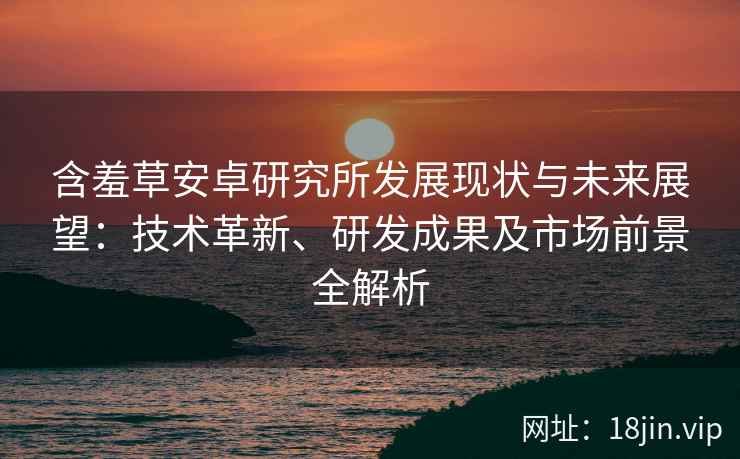 含羞草安卓研究所发展现状与未来展望：技术革新、研发成果及市场前景全解析