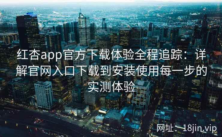 红杏app官方下载体验全程追踪：详解官网入口下载到安装使用每一步的实测体验