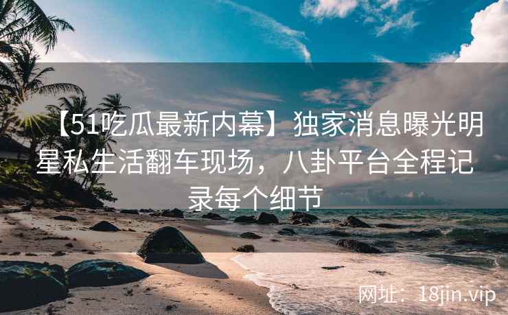 【51吃瓜最新内幕】独家消息曝光明星私生活翻车现场，八卦平台全程记录每个细节