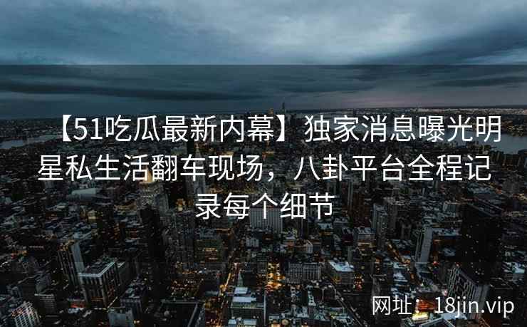 【51吃瓜最新内幕】独家消息曝光明星私生活翻车现场，八卦平台全程记录每个细节