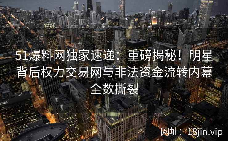 51爆料网独家速递：重磅揭秘！明星背后权力交易网与非法资金流转内幕全数撕裂