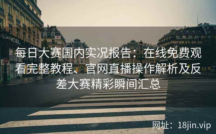 每日大赛国内实况报告：在线免费观看完整教程、官网直播操作解析及反差大赛精彩瞬间汇总