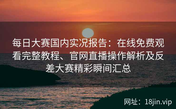 每日大赛国内实况报告：在线免费观看完整教程、官网直播操作解析及反差大赛精彩瞬间汇总