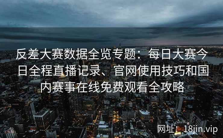 反差大赛数据全览专题：每日大赛今日全程直播记录、官网使用技巧和国内赛事在线免费观看全攻略