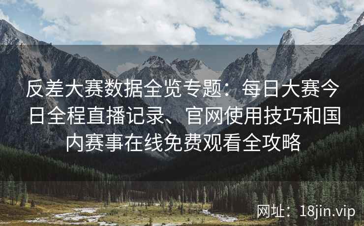 反差大赛数据全览专题：每日大赛今日全程直播记录、官网使用技巧和国内赛事在线免费观看全攻略