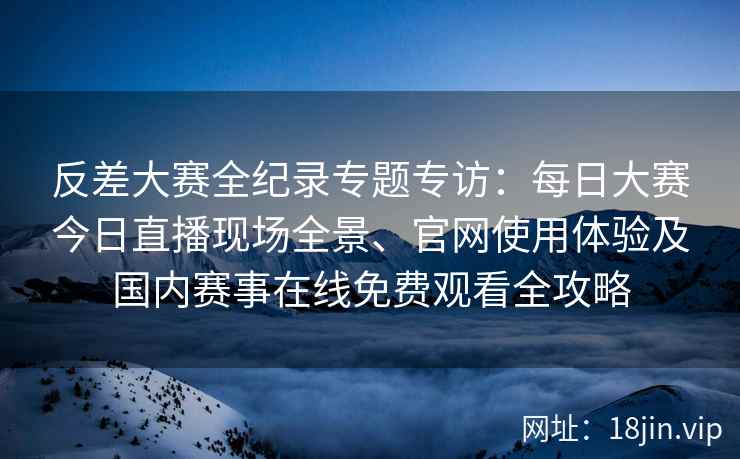 反差大赛全纪录专题专访：每日大赛今日直播现场全景、官网使用体验及国内赛事在线免费观看全攻略