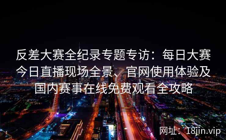 反差大赛全纪录专题专访：每日大赛今日直播现场全景、官网使用体验及国内赛事在线免费观看全攻略