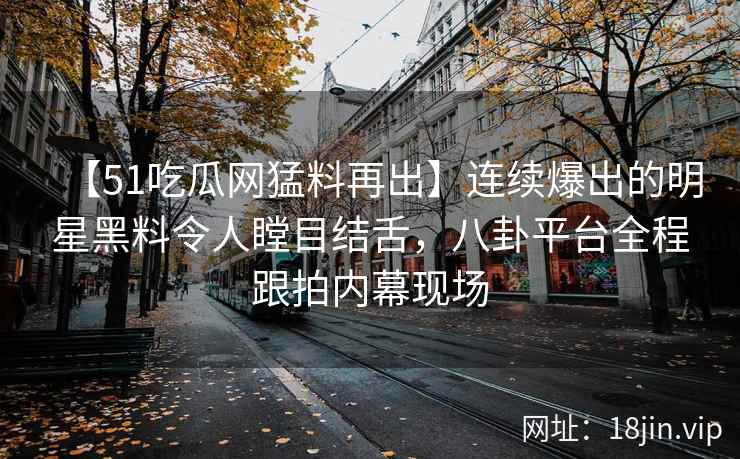 【51吃瓜网猛料再出】连续爆出的明星黑料令人瞠目结舌，八卦平台全程跟拍内幕现场