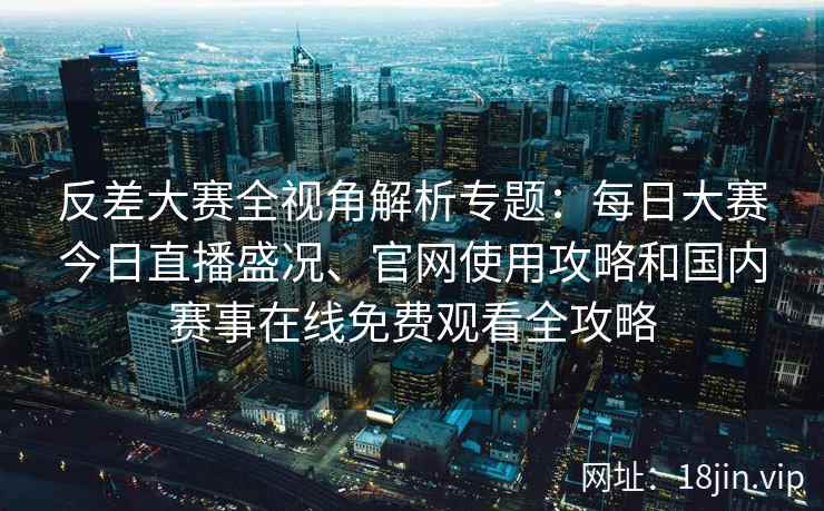 反差大赛全视角解析专题：每日大赛今日直播盛况、官网使用攻略和国内赛事在线免费观看全攻略