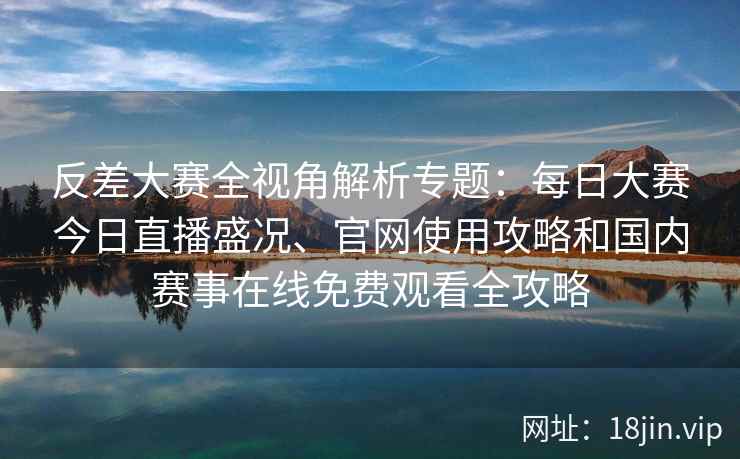 反差大赛全视角解析专题：每日大赛今日直播盛况、官网使用攻略和国内赛事在线免费观看全攻略