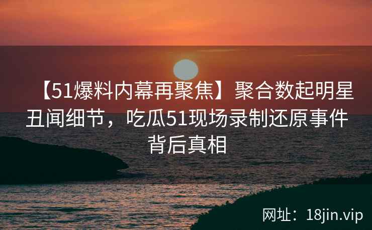 【51爆料内幕再聚焦】聚合数起明星丑闻细节，吃瓜51现场录制还原事件背后真相