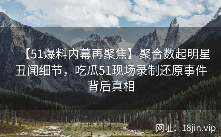 【51爆料内幕再聚焦】聚合数起明星丑闻细节，吃瓜51现场录制还原事件背后真相