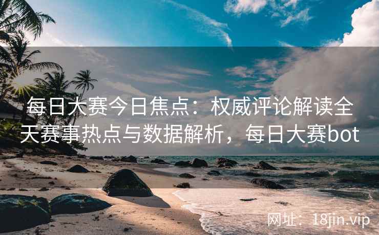 每日大赛今日焦点：权威评论解读全天赛事热点与数据解析，每日大赛bot
