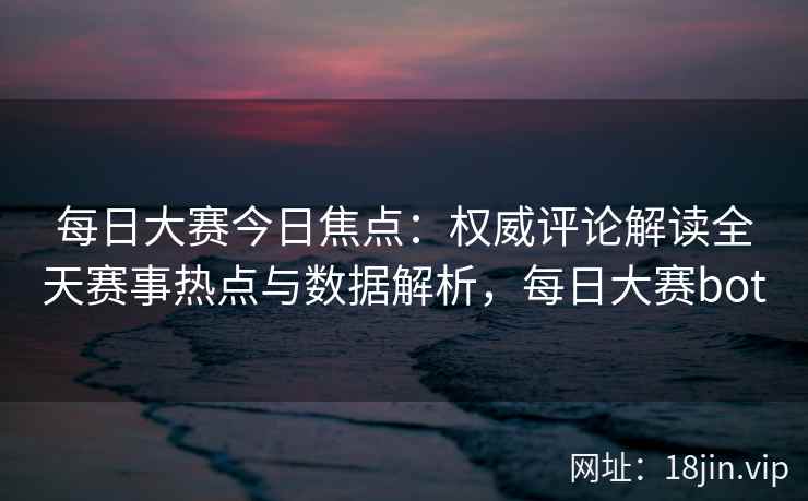 每日大赛今日焦点：权威评论解读全天赛事热点与数据解析，每日大赛bot