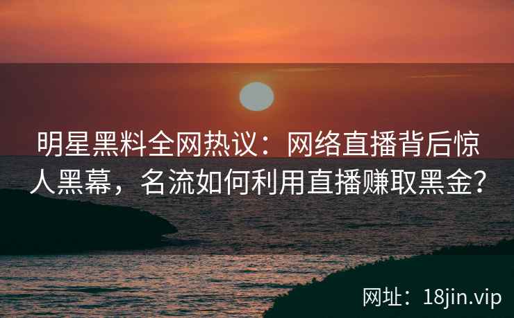 明星黑料全网热议：网络直播背后惊人黑幕，名流如何利用直播赚取黑金？