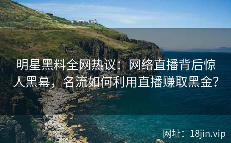 明星黑料全网热议：网络直播背后惊人黑幕，名流如何利用直播赚取黑金？
