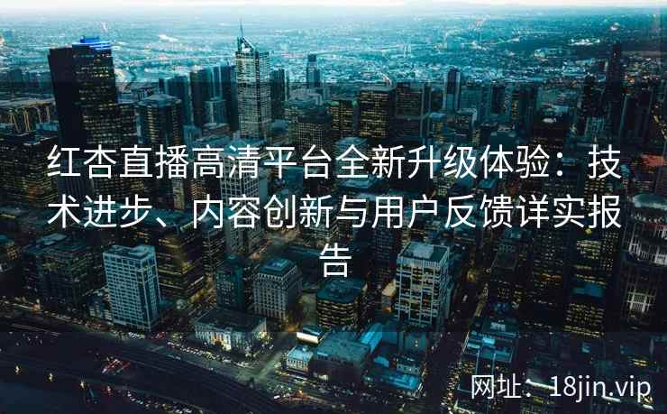 红杏直播高清平台全新升级体验：技术进步、内容创新与用户反馈详实报告