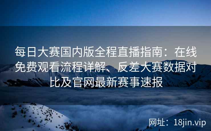 每日大赛国内版全程直播指南：在线免费观看流程详解、反差大赛数据对比及官网最新赛事速报