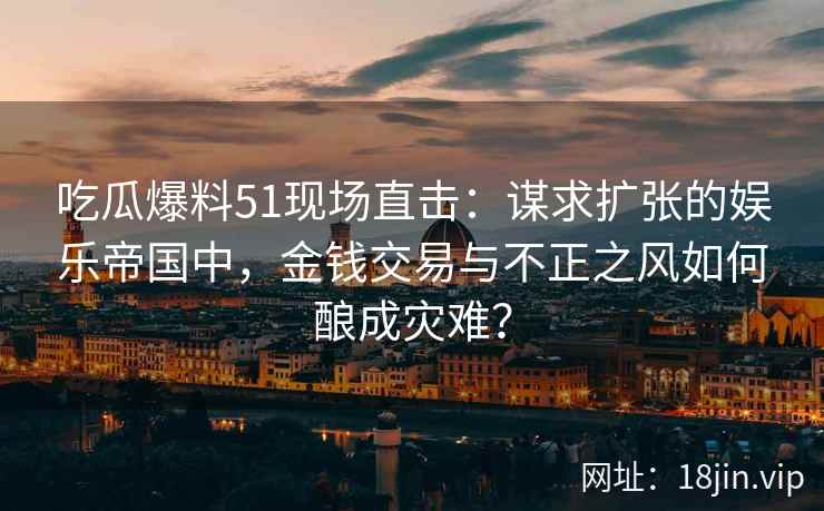 吃瓜爆料51现场直击：谋求扩张的娱乐帝国中，金钱交易与不正之风如何酿成灾难？