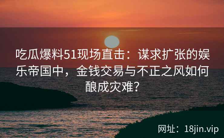 吃瓜爆料51现场直击：谋求扩张的娱乐帝国中，金钱交易与不正之风如何酿成灾难？