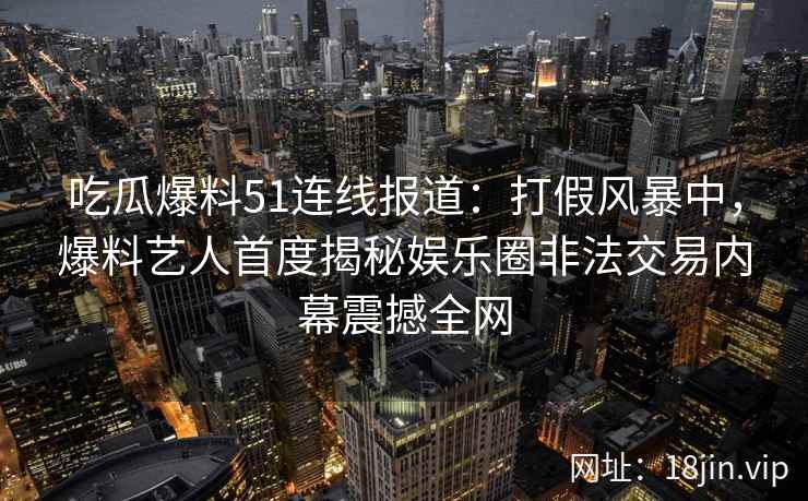 吃瓜爆料51连线报道：打假风暴中，爆料艺人首度揭秘娱乐圈非法交易内幕震撼全网