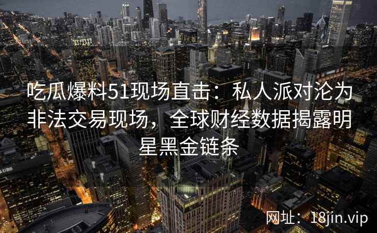 吃瓜爆料51现场直击：私人派对沦为非法交易现场，全球财经数据揭露明星黑金链条