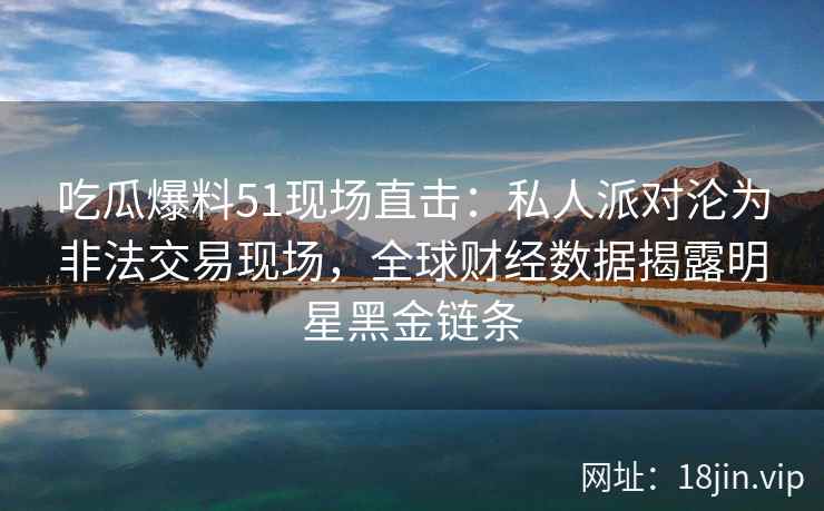 吃瓜爆料51现场直击：私人派对沦为非法交易现场，全球财经数据揭露明星黑金链条