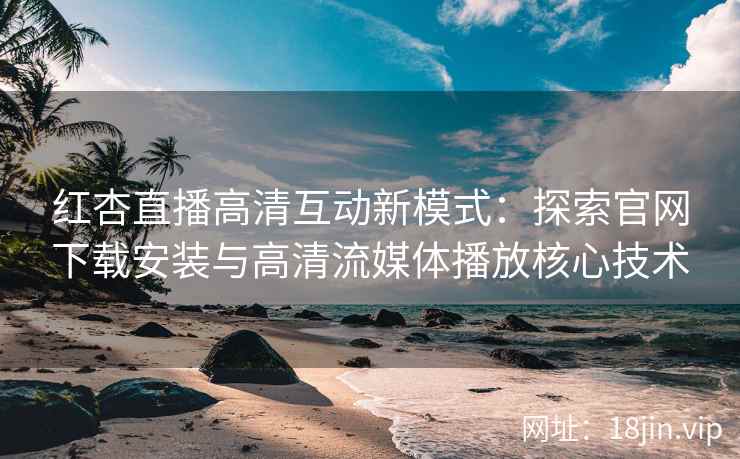 红杏直播高清互动新模式：探索官网下载安装与高清流媒体播放核心技术