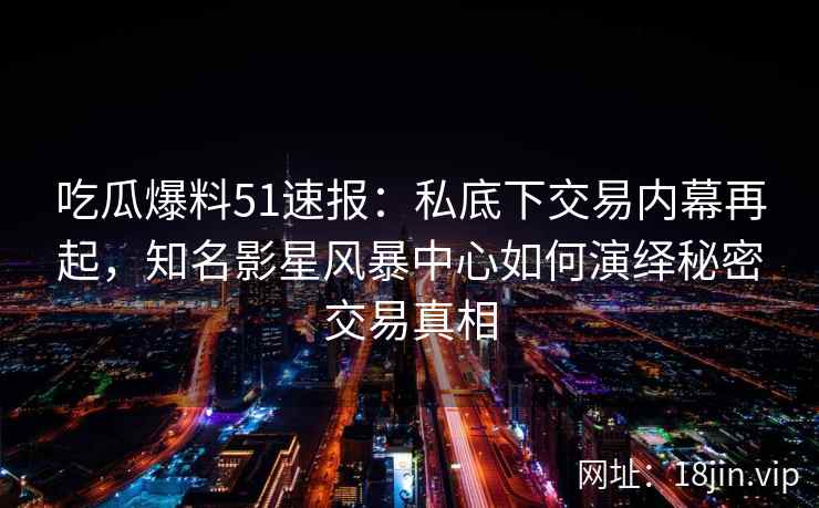 吃瓜爆料51速报：私底下交易内幕再起，知名影星风暴中心如何演绎秘密交易真相