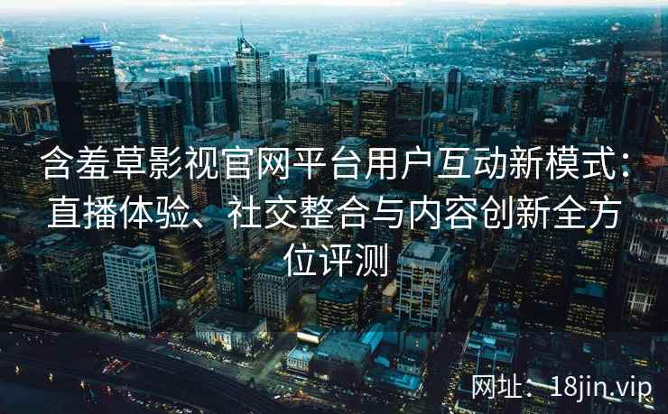含羞草影视官网平台用户互动新模式：直播体验、社交整合与内容创新全方位评测