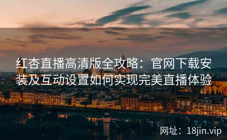 红杏直播高清版全攻略：官网下载安装及互动设置如何实现完美直播体验