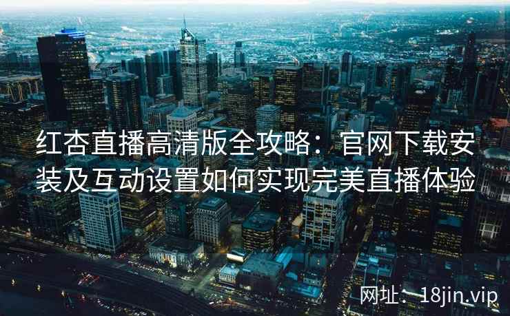 红杏直播高清版全攻略：官网下载安装及互动设置如何实现完美直播体验