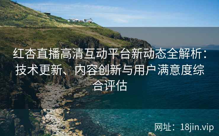 红杏直播高清互动平台新动态全解析：技术更新、内容创新与用户满意度综合评估