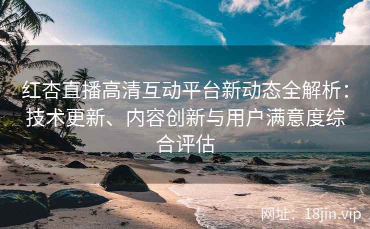 红杏直播高清互动平台新动态全解析：技术更新、内容创新与用户满意度综合评估