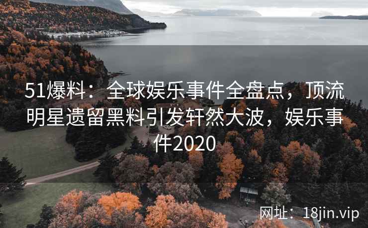 51爆料：全球娱乐事件全盘点，顶流明星遗留黑料引发轩然大波，娱乐事件2020