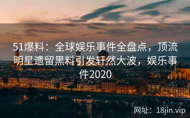 51爆料：全球娱乐事件全盘点，顶流明星遗留黑料引发轩然大波，娱乐事件2020
