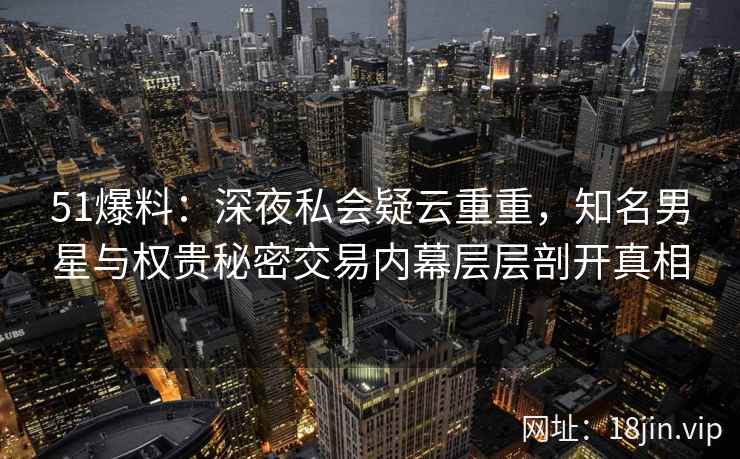 51爆料：深夜私会疑云重重，知名男星与权贵秘密交易内幕层层剖开真相