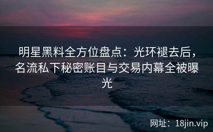 明星黑料全方位盘点：光环褪去后，名流私下秘密账目与交易内幕全被曝光