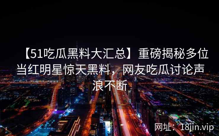 【51吃瓜黑料大汇总】重磅揭秘多位当红明星惊天黑料，网友吃瓜讨论声浪不断