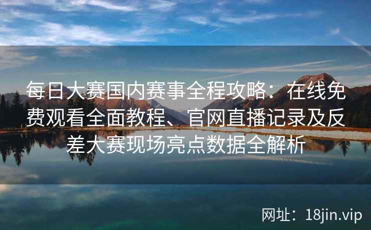 每日大赛国内赛事全程攻略：在线免费观看全面教程、官网直播记录及反差大赛现场亮点数据全解析
