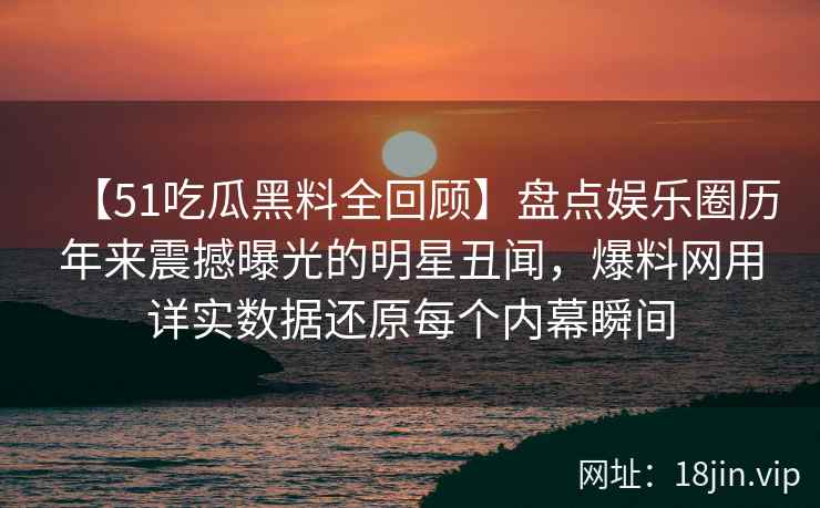 【51吃瓜黑料全回顾】盘点娱乐圈历年来震撼曝光的明星丑闻，爆料网用详实数据还原每个内幕瞬间