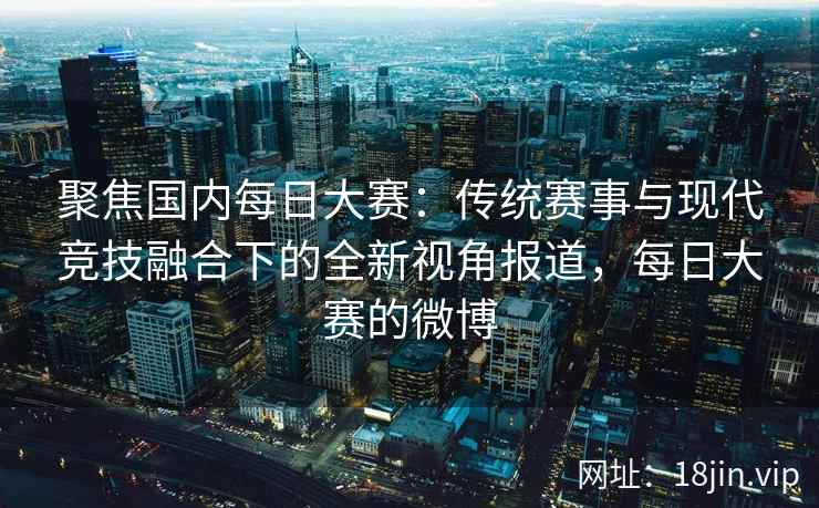 聚焦国内每日大赛：传统赛事与现代竞技融合下的全新视角报道，每日大赛的微博